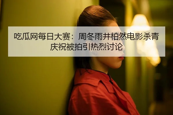 吃瓜网每日大赛：周冬雨井柏然电影杀青庆祝被拍引热烈讨论